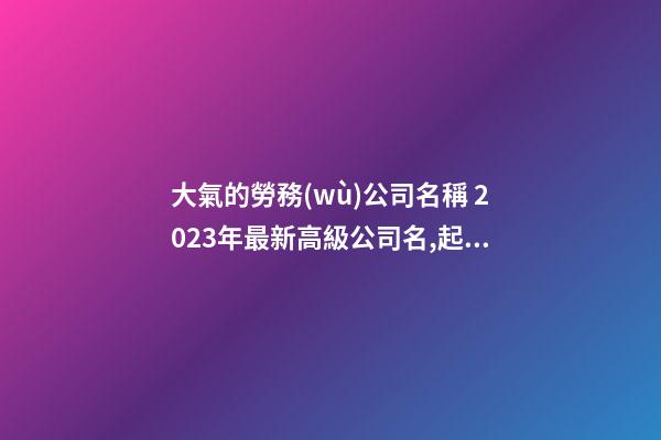 大氣的勞務(wù)公司名稱 2023年最新高級公司名,起名之家-第1張-公司起名-玄機(jī)派
